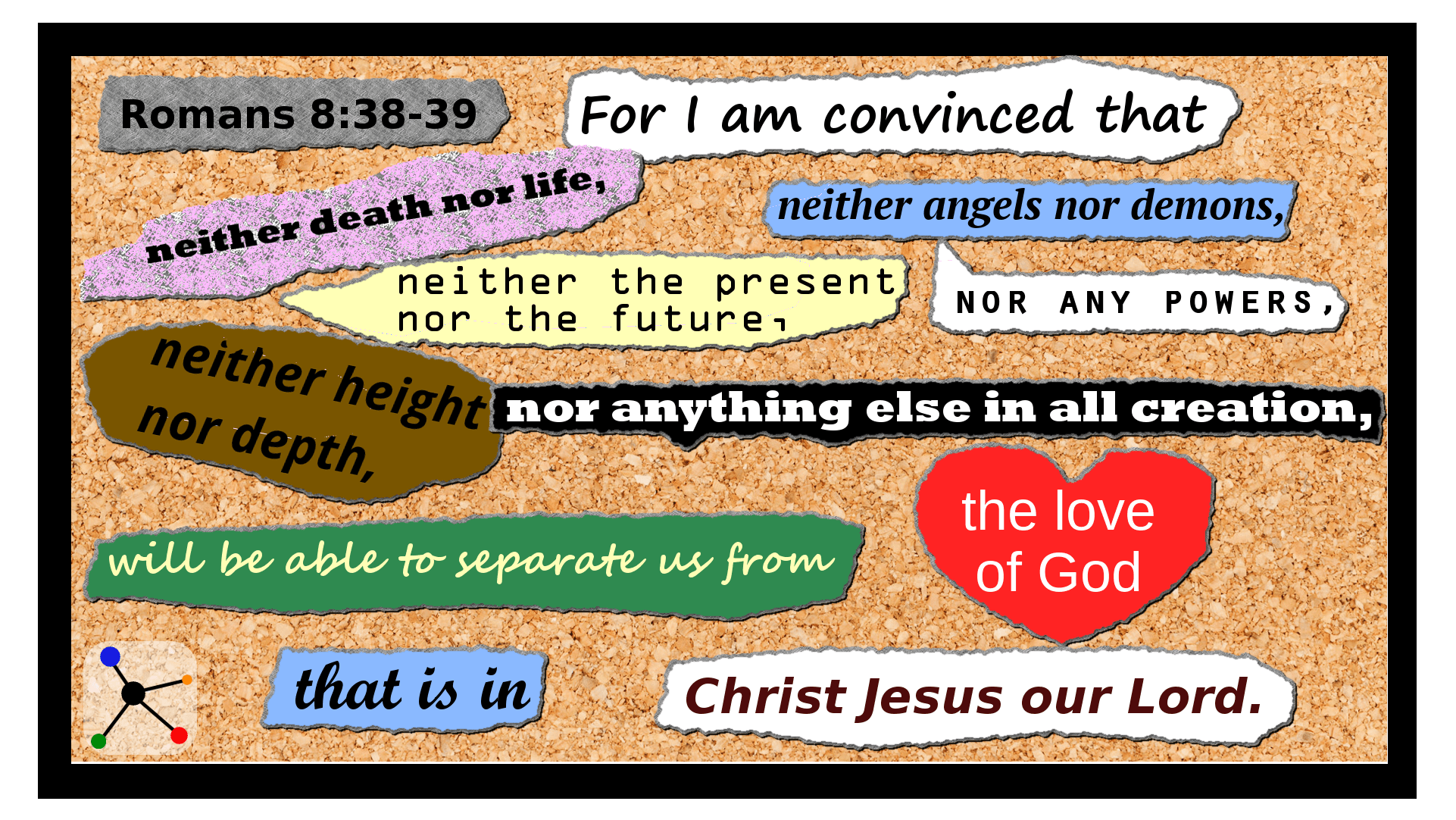 Romans 8:38-39  For I am convinced that neither death nor life, neither angels nor demons, neither the present nor the future, nor any powers,  (39)  neither height nor depth, nor anything else in all creation, will be able to separate us from the love of God that is in Christ Jesus our Lord.